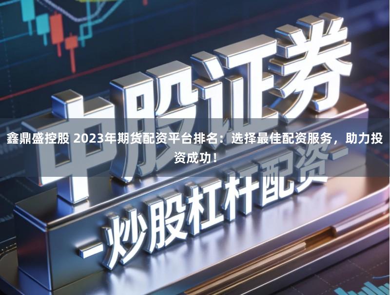 鑫鼎盛控股 2023年期货配资平台排名:选择最佳配资服务,助力投资成功!