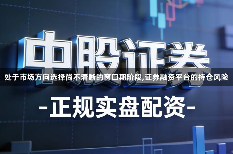 处于市场方向选择尚不清晰的窗口期阶段,证券融资平台的持仓风险