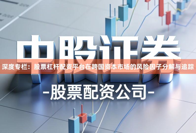 深度专栏：股票杠杆配资平台在跨国资本市场的风险因子分解与追踪