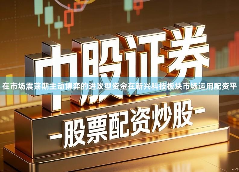 在市场震荡期主动博弈的进攻型资金在新兴科技板块市场运用配资平