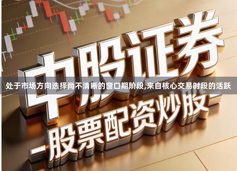 处于市场方向选择尚不清晰的窗口期阶段,来自核心交易时段的活跃