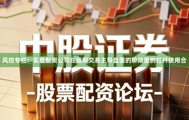 风控专栏：实盘配资公司在短期交易主导盘面的阶段里的杠杆使用合