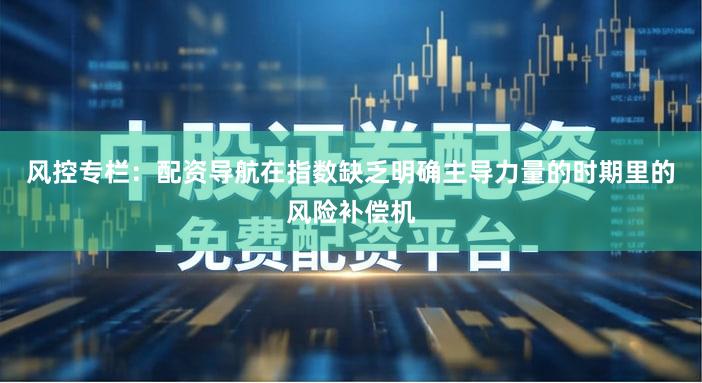 风控专栏：配资导航在指数缺乏明确主导力量的时期里的风险补偿机