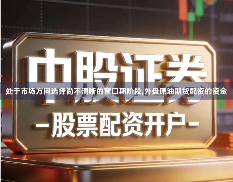 处于市场方向选择尚不清晰的窗口期阶段,外盘原油期货配资的资金